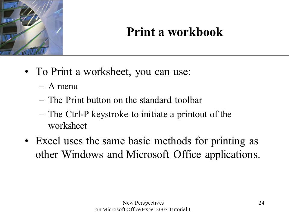 XP New Perspectives on Microsoft Office Excel 2003 Tutorial 1 24 Print a workbook To Print a worksheet, you can use: –A menu –The Print button on the standard toolbar –The Ctrl-P keystroke to initiate a printout of the worksheet Excel uses the same basic methods for printing as other Windows and Microsoft Office applications.