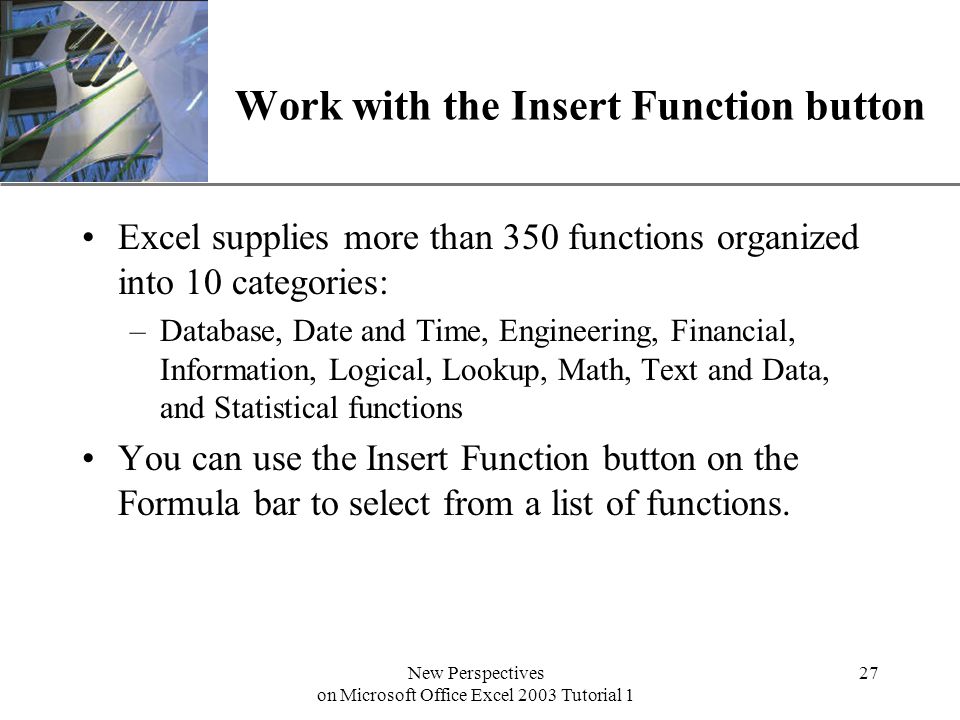 XP New Perspectives on Microsoft Office Excel 2003 Tutorial 1 27 Work with the Insert Function button Excel supplies more than 350 functions organized into 10 categories: –Database, Date and Time, Engineering, Financial, Information, Logical, Lookup, Math, Text and Data, and Statistical functions You can use the Insert Function button on the Formula bar to select from a list of functions.