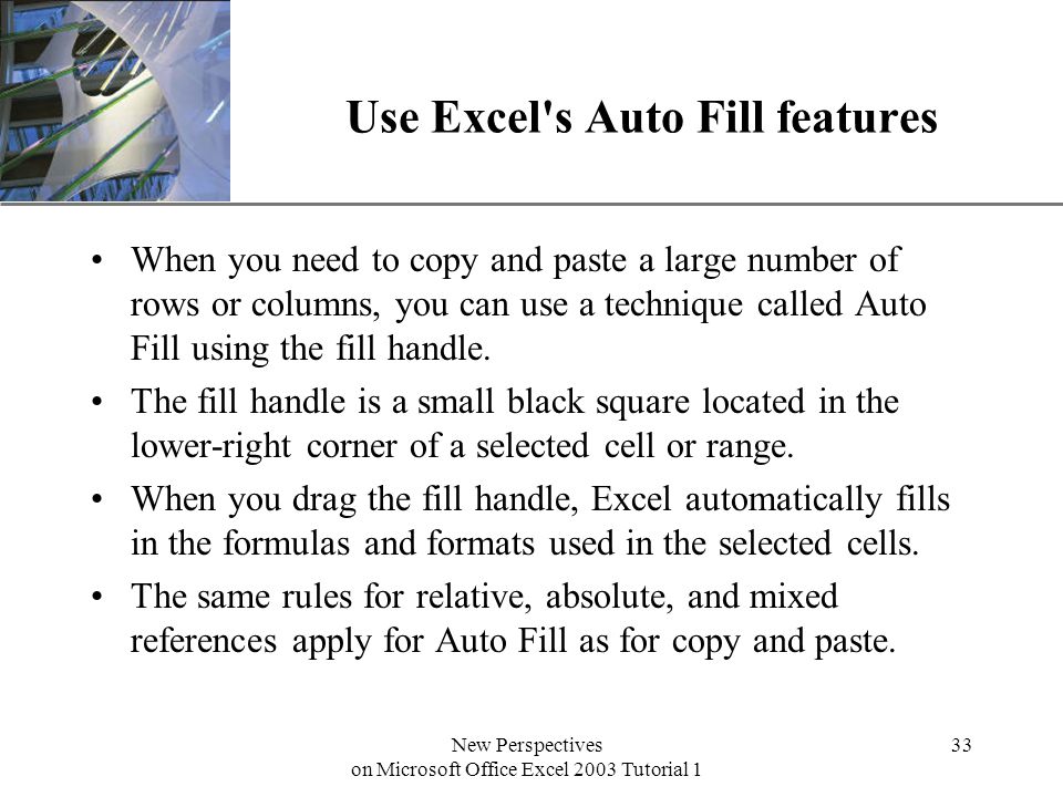 XP New Perspectives on Microsoft Office Excel 2003 Tutorial 1 33 Use Excel s Auto Fill features When you need to copy and paste a large number of rows or columns, you can use a technique called Auto Fill using the fill handle.