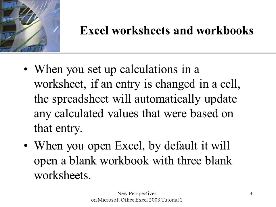 XP New Perspectives on Microsoft Office Excel 2003 Tutorial 1 4 Excel worksheets and workbooks When you set up calculations in a worksheet, if an entry is changed in a cell, the spreadsheet will automatically update any calculated values that were based on that entry.