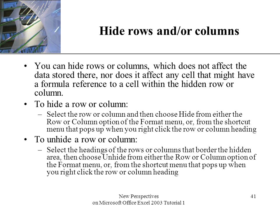 XP New Perspectives on Microsoft Office Excel 2003 Tutorial 1 41 Hide rows and/or columns You can hide rows or columns, which does not affect the data stored there, nor does it affect any cell that might have a formula reference to a cell within the hidden row or column.