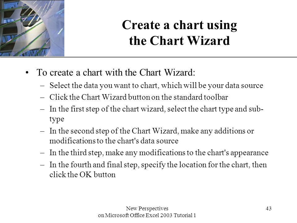 XP New Perspectives on Microsoft Office Excel 2003 Tutorial 1 43 Create a chart using the Chart Wizard To create a chart with the Chart Wizard: –Select the data you want to chart, which will be your data source –Click the Chart Wizard button on the standard toolbar –In the first step of the chart wizard, select the chart type and sub- type –In the second step of the Chart Wizard, make any additions or modifications to the chart s data source –In the third step, make any modifications to the chart s appearance –In the fourth and final step, specify the location for the chart, then click the OK button