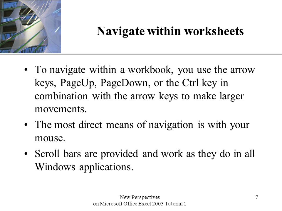 XP New Perspectives on Microsoft Office Excel 2003 Tutorial 1 7 Navigate within worksheets To navigate within a workbook, you use the arrow keys, PageUp, PageDown, or the Ctrl key in combination with the arrow keys to make larger movements.
