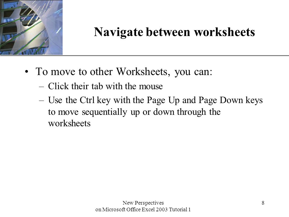 XP New Perspectives on Microsoft Office Excel 2003 Tutorial 1 8 Navigate between worksheets To move to other Worksheets, you can: –Click their tab with the mouse –Use the Ctrl key with the Page Up and Page Down keys to move sequentially up or down through the worksheets