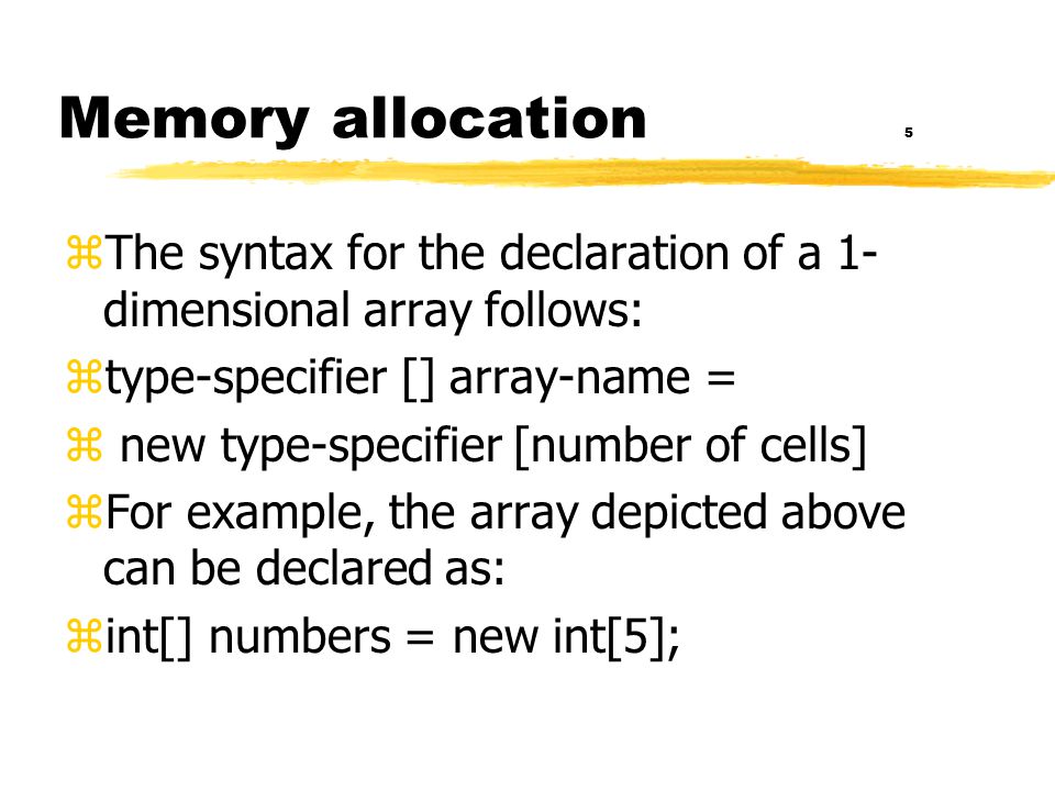 Memory allocation 5 zThe syntax for the declaration of a 1- dimensional array follows: ztype-specifier [] array-name = z new type-specifier [number of cells] zFor example, the array depicted above can be declared as: zint[] numbers = new int[5];