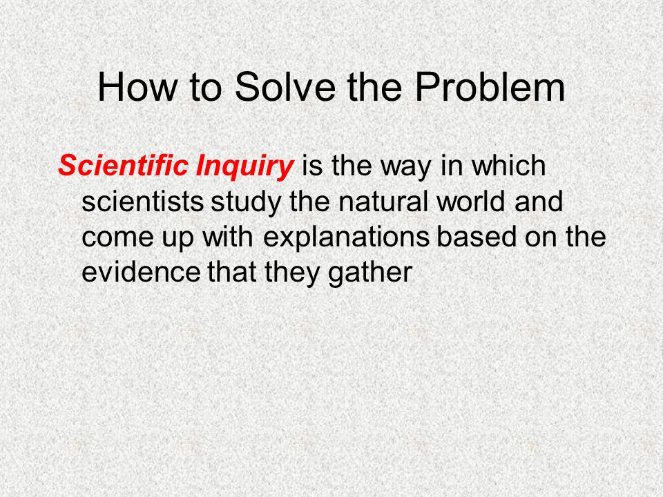 How to Solve the Problem Scientific Inquiry is the way in which scientists study the natural world and come up with explanations based on the evidence that they gather