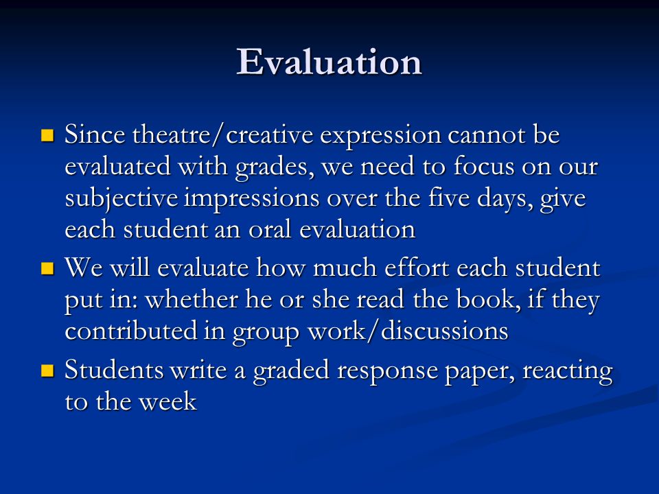 Evaluation Since theatre/creative expression cannot be evaluated with grades, we need to focus on our subjective impressions over the five days, give each student an oral evaluation Since theatre/creative expression cannot be evaluated with grades, we need to focus on our subjective impressions over the five days, give each student an oral evaluation We will evaluate how much effort each student put in: whether he or she read the book, if they contributed in group work/discussions We will evaluate how much effort each student put in: whether he or she read the book, if they contributed in group work/discussions Students write a graded response paper, reacting to the week Students write a graded response paper, reacting to the week