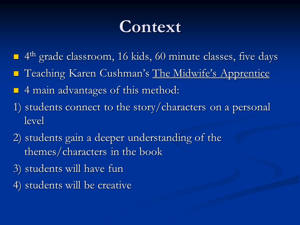 Context 4 th grade classroom, 16 kids, 60 minute classes, five days 4 th grade classroom, 16 kids, 60 minute classes, five days Teaching Karen Cushman’s The Midwife’s Apprentice Teaching Karen Cushman’s The Midwife’s Apprentice 4 main advantages of this method: 4 main advantages of this method: 1) students connect to the story/characters on a personal level 2) students gain a deeper understanding of the themes/characters in the book 3) students will have fun 4) students will be creative