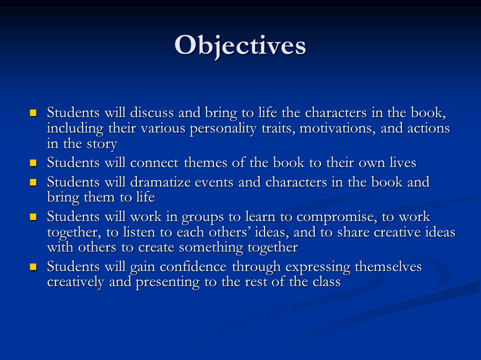 Objectives Students will discuss and bring to life the characters in the book, including their various personality traits, motivations, and actions in the story Students will discuss and bring to life the characters in the book, including their various personality traits, motivations, and actions in the story Students will connect themes of the book to their own lives Students will connect themes of the book to their own lives Students will dramatize events and characters in the book and bring them to life Students will dramatize events and characters in the book and bring them to life Students will work in groups to learn to compromise, to work together, to listen to each others’ ideas, and to share creative ideas with others to create something together Students will work in groups to learn to compromise, to work together, to listen to each others’ ideas, and to share creative ideas with others to create something together Students will gain confidence through expressing themselves creatively and presenting to the rest of the class Students will gain confidence through expressing themselves creatively and presenting to the rest of the class