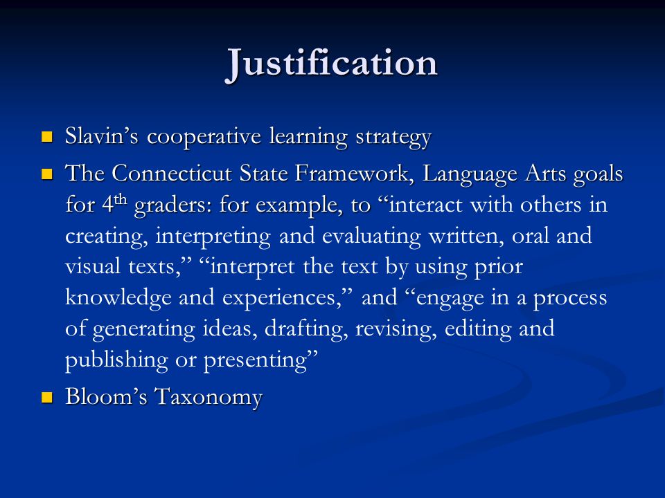 Justification Slavin’s cooperative learning strategy Slavin’s cooperative learning strategy The Connecticut State Framework, Language Arts goals for 4 th graders: for example, to The Connecticut State Framework, Language Arts goals for 4 th graders: for example, to interact with others in creating, interpreting and evaluating written, oral and visual texts, interpret the text by using prior knowledge and experiences, and engage in a process of generating ideas, drafting, revising, editing and publishing or presenting Bloom’s Taxonomy Bloom’s Taxonomy
