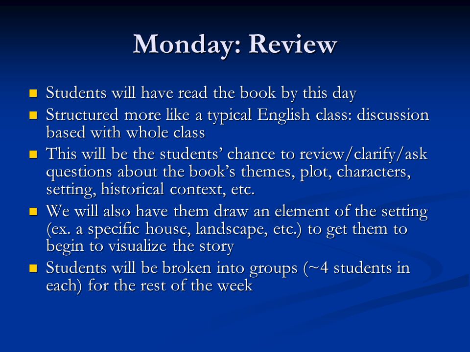 Monday: Review Students will have read the book by this day Students will have read the book by this day Structured more like a typical English class: discussion based with whole class Structured more like a typical English class: discussion based with whole class This will be the students’ chance to review/clarify/ask questions about the book’s themes, plot, characters, setting, historical context, etc.