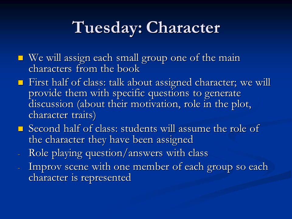 Tuesday: Character We will assign each small group one of the main characters from the book We will assign each small group one of the main characters from the book First half of class: talk about assigned character; we will provide them with specific questions to generate discussion (about their motivation, role in the plot, character traits) First half of class: talk about assigned character; we will provide them with specific questions to generate discussion (about their motivation, role in the plot, character traits) Second half of class: students will assume the role of the character they have been assigned Second half of class: students will assume the role of the character they have been assigned - Role playing question/answers with class - Improv scene with one member of each group so each character is represented