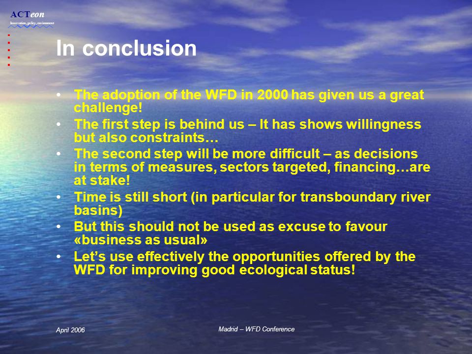 ACTeon Innovation, policy, environment Madrid – WFD Conference April 2006 In conclusion The adoption of the WFD in 2000 has given us a great challenge.