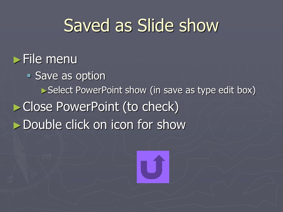 Saved as Slide show ► File menu  Save as option ► Select PowerPoint show (in save as type edit box) ► Close PowerPoint (to check) ► Double click on icon for show