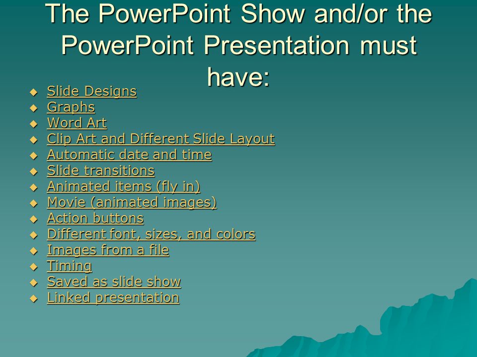 The PowerPoint Show and/or the PowerPoint Presentation must have:  Slide Designs Slide Designs Slide Designs  Graphs Graphs  Word Art Word Art Word Art  Clip Art and Different Slide Layout Clip Art and Different Slide Layout Clip Art and Different Slide Layout  Automatic date and time Automatic date and time Automatic date and time  Slide transitions Slide transitions Slide transitions  Animated items (fly in) Animated items (fly in) Animated items (fly in)  Movie (animated images) Movie (animated images) Movie (animated images)  Action buttons Action buttons Action buttons  Different font, sizes, and colors Different font, sizes, and colors Different font, sizes, and colors  Images from a file Images from a file Images from a file  Timing Timing  Saved as slide show Saved as slide show Saved as slide show  Linked presentation Linked presentation Linked presentation