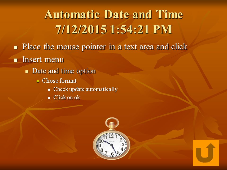 Automatic Date and Time 7/12/2015 1:55:57 PM7/12/2015 1:55:57 PM7/12/2015 1:55:57 PM Place the mouse pointer in a text area and click Place the mouse pointer in a text area and click Insert menu Insert menu Date and time option Date and time option Chose format Chose format Check update automatically Check update automatically Click on ok Click on ok