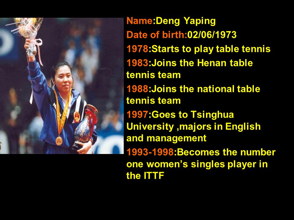Name:Deng Yaping Date of birth:02/06/ :Starts to play table tennis 1983:Joins the Henan table tennis team 1988:Joins the national table tennis team 1997:Goes to Tsinghua University,majors in English and management :Becomes the number one women’s singles player in the ITTF