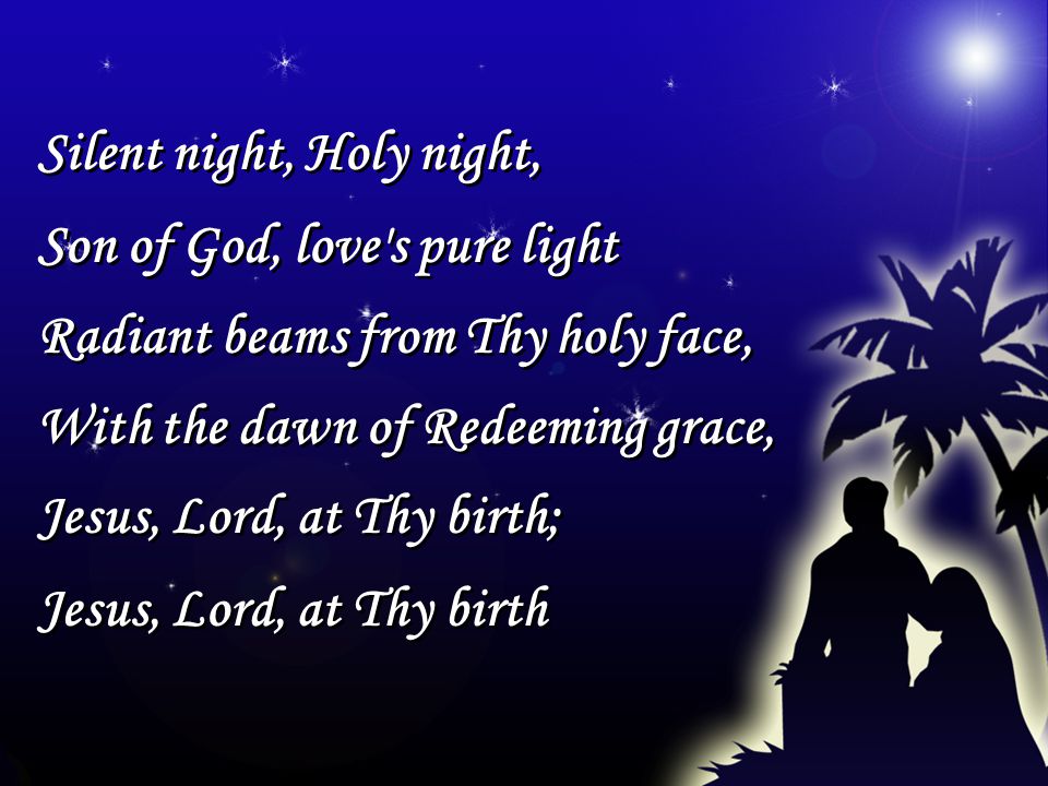 Silent night, Holy night, Son of God, love s pure light Radiant beams from Thy holy face, With the dawn of Redeeming grace, Jesus, Lord, at Thy birth; Jesus, Lord, at Thy birth Silent night, Holy night, Son of God, love s pure light Radiant beams from Thy holy face, With the dawn of Redeeming grace, Jesus, Lord, at Thy birth; Jesus, Lord, at Thy birth