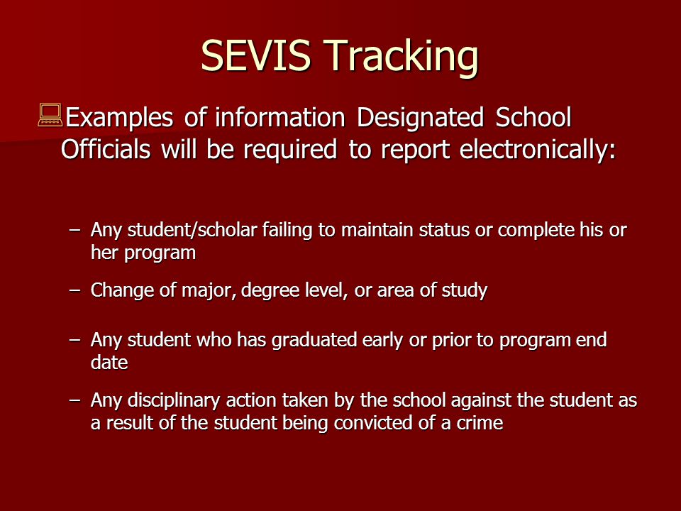 SEVIS Tracking  Examples of information Designated School Officials will be required to report electronically: –Any student/scholar failing to maintain status or complete his or her program –Change of major, degree level, or area of study –Any student who has graduated early or prior to program end date –Any disciplinary action taken by the school against the student as a result of the student being convicted of a crime