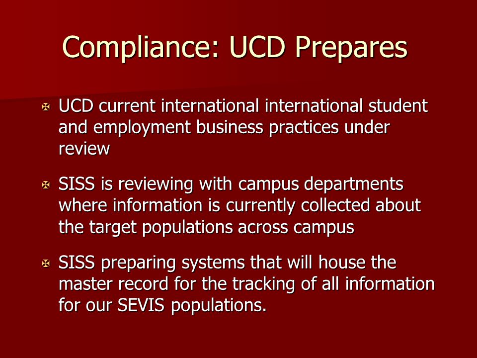 Compliance: UCD Prepares X UCD current international international student and employment business practices under review X SISS is reviewing with campus departments where information is currently collected about the target populations across campus X SISS preparing systems that will house the master record for the tracking of all information for our SEVIS populations.