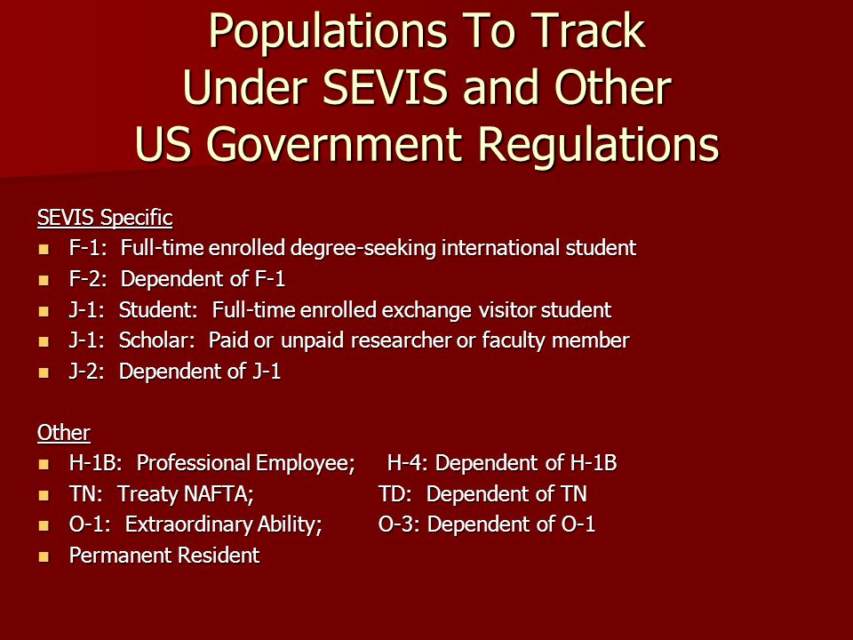 Populations To Track Under SEVIS and Other US Government Regulations SEVIS Specific F-1: Full-time enrolled degree-seeking international student F-1: Full-time enrolled degree-seeking international student F-2: Dependent of F-1 F-2: Dependent of F-1 J-1: Student: Full-time enrolled exchange visitor student J-1: Student: Full-time enrolled exchange visitor student J-1: Scholar: Paid or unpaid researcher or faculty member J-1: Scholar: Paid or unpaid researcher or faculty member J-2: Dependent of J-1 J-2: Dependent of J-1Other H-1B: Professional Employee; H-4: Dependent of H-1B H-1B: Professional Employee; H-4: Dependent of H-1B TN: Treaty NAFTA; TD: Dependent of TN TN: Treaty NAFTA; TD: Dependent of TN O-1: Extraordinary Ability; O-3: Dependent of O-1 O-1: Extraordinary Ability; O-3: Dependent of O-1 Permanent Resident Permanent Resident