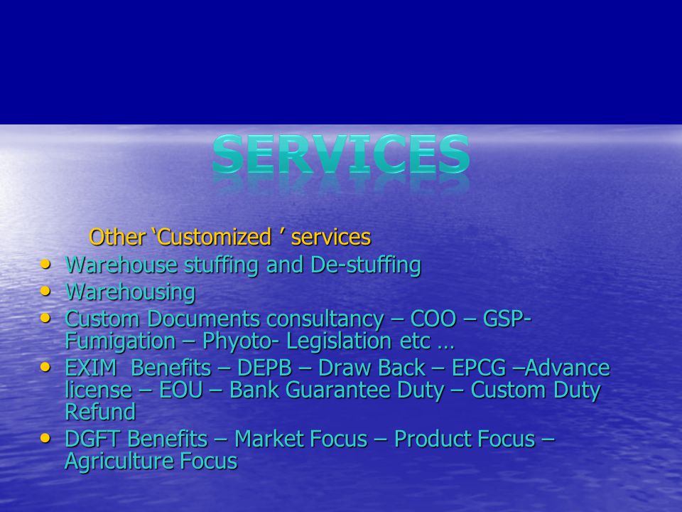 Other ‘Customized ’ services Other ‘Customized ’ services Warehouse stuffing and De-stuffing Warehouse stuffing and De-stuffing Warehousing Warehousing Custom Documents consultancy – COO – GSP- Fumigation – Phyoto- Legislation etc … Custom Documents consultancy – COO – GSP- Fumigation – Phyoto- Legislation etc … EXIM Benefits – DEPB – Draw Back – EPCG –Advance license – EOU – Bank Guarantee Duty – Custom Duty Refund EXIM Benefits – DEPB – Draw Back – EPCG –Advance license – EOU – Bank Guarantee Duty – Custom Duty Refund DGFT Benefits – Market Focus – Product Focus – Agriculture Focus DGFT Benefits – Market Focus – Product Focus – Agriculture Focus