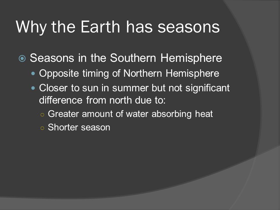 Why the Earth has seasons  Seasons in the Southern Hemisphere Opposite timing of Northern Hemisphere Closer to sun in summer but not significant difference from north due to: ○ Greater amount of water absorbing heat ○ Shorter season