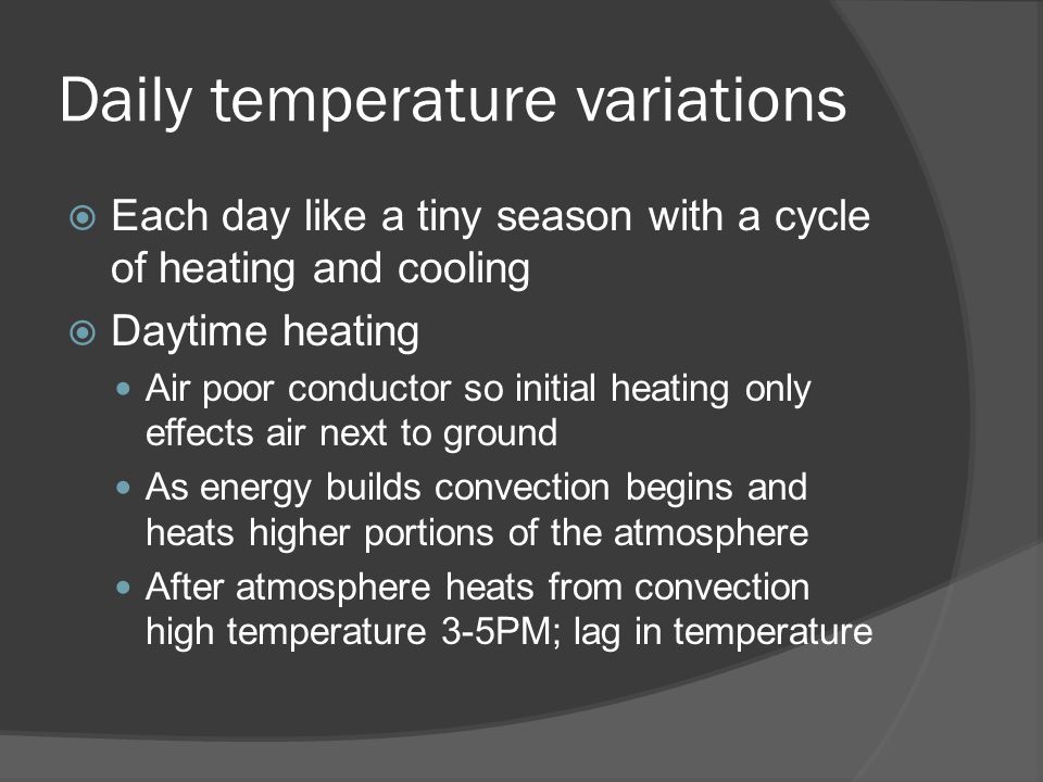 Daily temperature variations  Each day like a tiny season with a cycle of heating and cooling  Daytime heating Air poor conductor so initial heating only effects air next to ground As energy builds convection begins and heats higher portions of the atmosphere After atmosphere heats from convection high temperature 3-5PM; lag in temperature