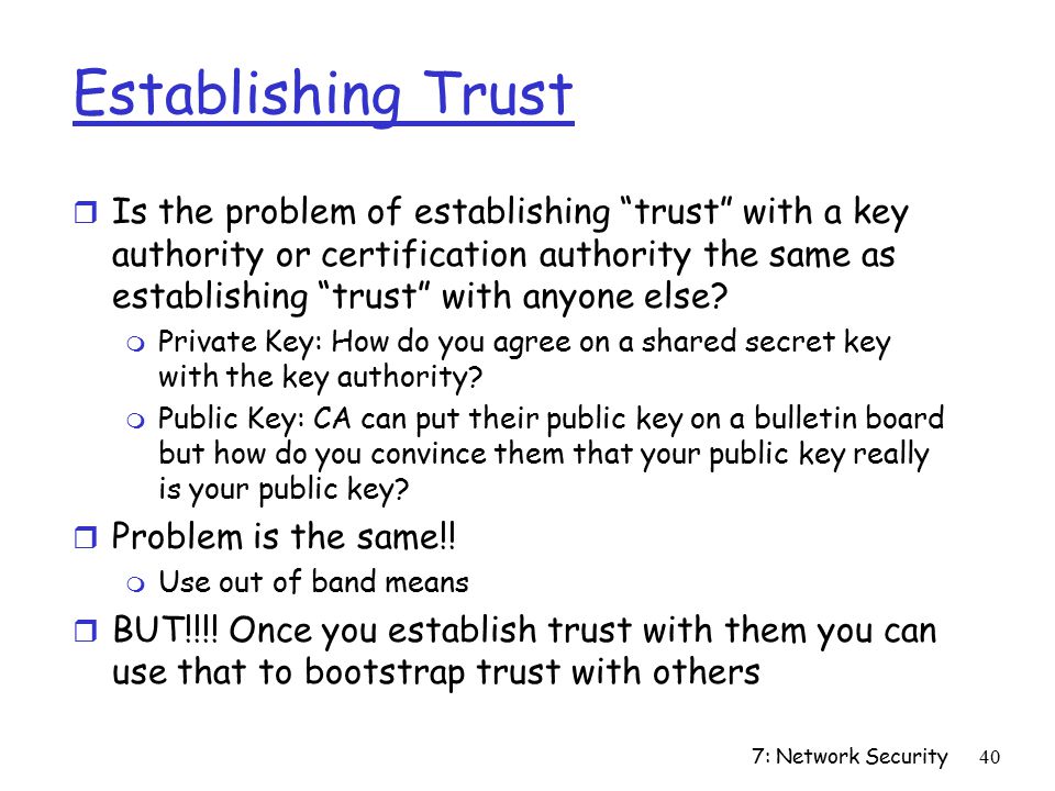 7: Network Security40 Establishing Trust r Is the problem of establishing trust with a key authority or certification authority the same as establishing trust with anyone else.