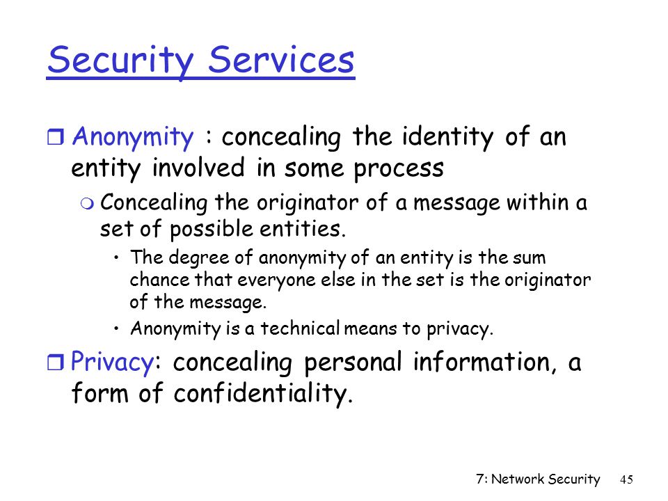 7: Network Security45 Security Services r Anonymity : concealing the identity of an entity involved in some process m Concealing the originator of a message within a set of possible entities.