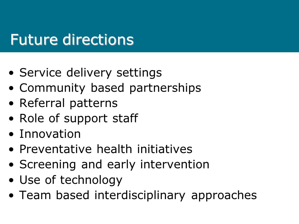 Future directions Service delivery settings Community based partnerships Referral patterns Role of support staff Innovation Preventative health initiatives Screening and early intervention Use of technology Team based interdisciplinary approaches