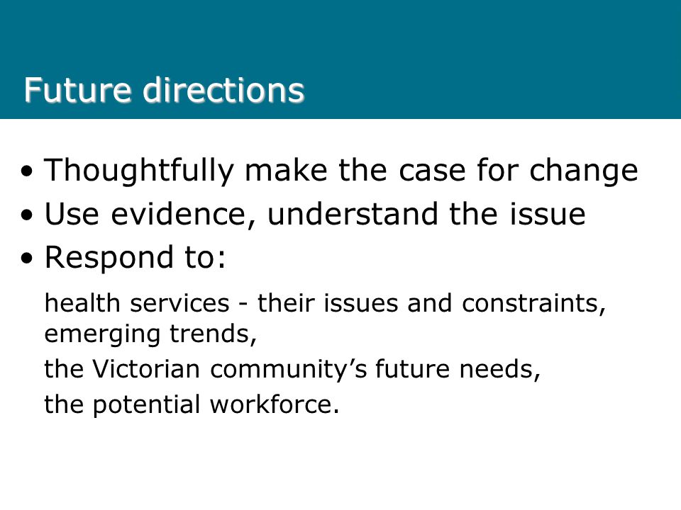 Future directions Thoughtfully make the case for change Use evidence, understand the issue Respond to: health services - their issues and constraints, emerging trends, the Victorian community’s future needs, the potential workforce.