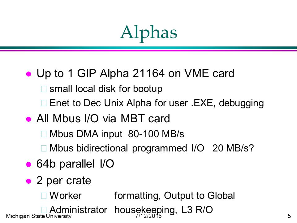 Michigan State University 7/12/ Alphas l Up to 1 GIP Alpha on VME card small local disk for bootup Enet to Dec Unix Alpha for user.EXE, debugging l All Mbus I/O via MBT card Mbus DMA input MB/s Mbus bidirectional programmed I/O 20 MB/s.