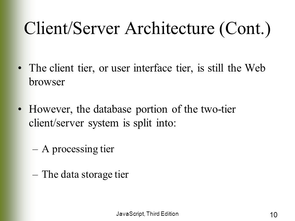 JavaScript, Third Edition 10 Client/Server Architecture (Cont.) The client tier, or user interface tier, is still the Web browser However, the database portion of the two-tier client/server system is split into: –A processing tier –The data storage tier