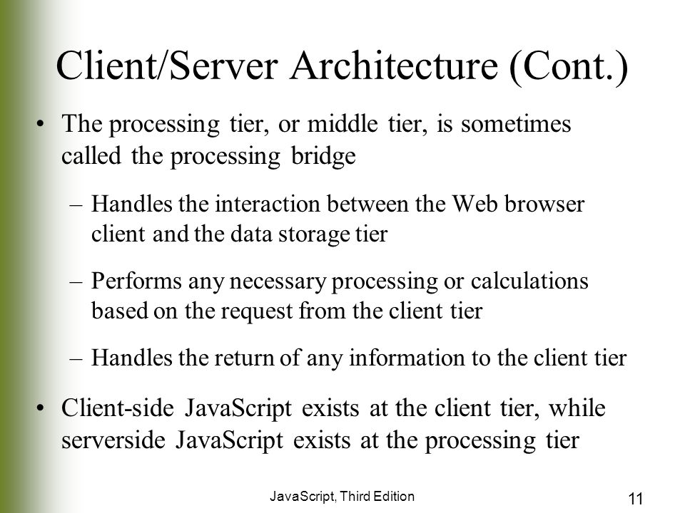 JavaScript, Third Edition 11 Client/Server Architecture (Cont.) The processing tier, or middle tier, is sometimes called the processing bridge –Handles the interaction between the Web browser client and the data storage tier –Performs any necessary processing or calculations based on the request from the client tier –Handles the return of any information to the client tier Client-side JavaScript exists at the client tier, while serverside JavaScript exists at the processing tier