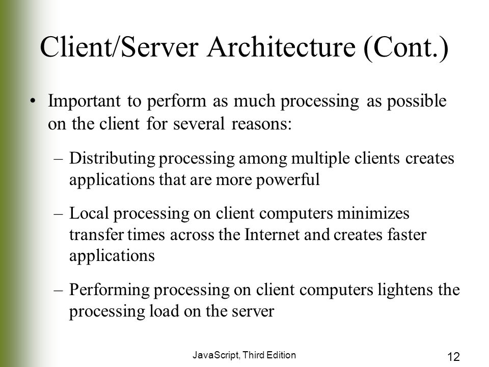 JavaScript, Third Edition 12 Client/Server Architecture (Cont.) Important to perform as much processing as possible on the client for several reasons: –Distributing processing among multiple clients creates applications that are more powerful –Local processing on client computers minimizes transfer times across the Internet and creates faster applications –Performing processing on client computers lightens the processing load on the server