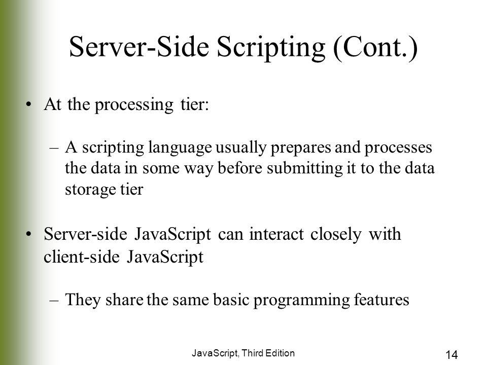 JavaScript, Third Edition 14 Server-Side Scripting (Cont.) At the processing tier: –A scripting language usually prepares and processes the data in some way before submitting it to the data storage tier Server-side JavaScript can interact closely with client-side JavaScript –They share the same basic programming features