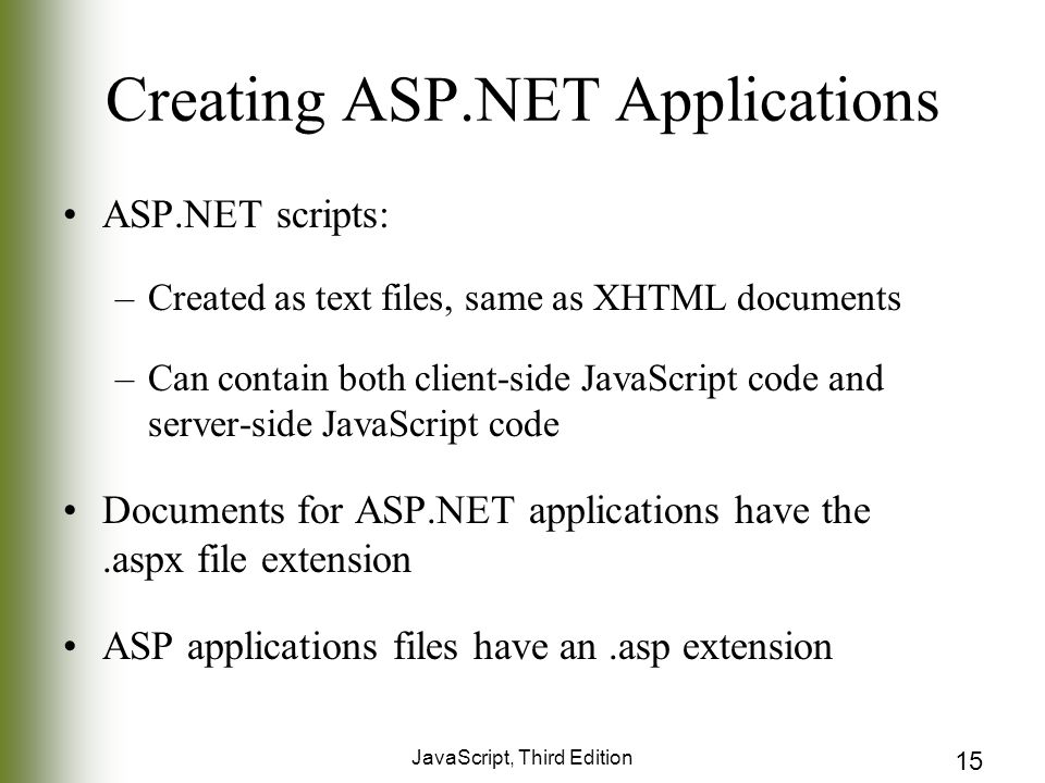 JavaScript, Third Edition 15 Creating ASP.NET Applications ASP.NET scripts: –Created as text files, same as XHTML documents –Can contain both client-side JavaScript code and server-side JavaScript code Documents for ASP.NET applications have the.aspx file extension ASP applications files have an.asp extension