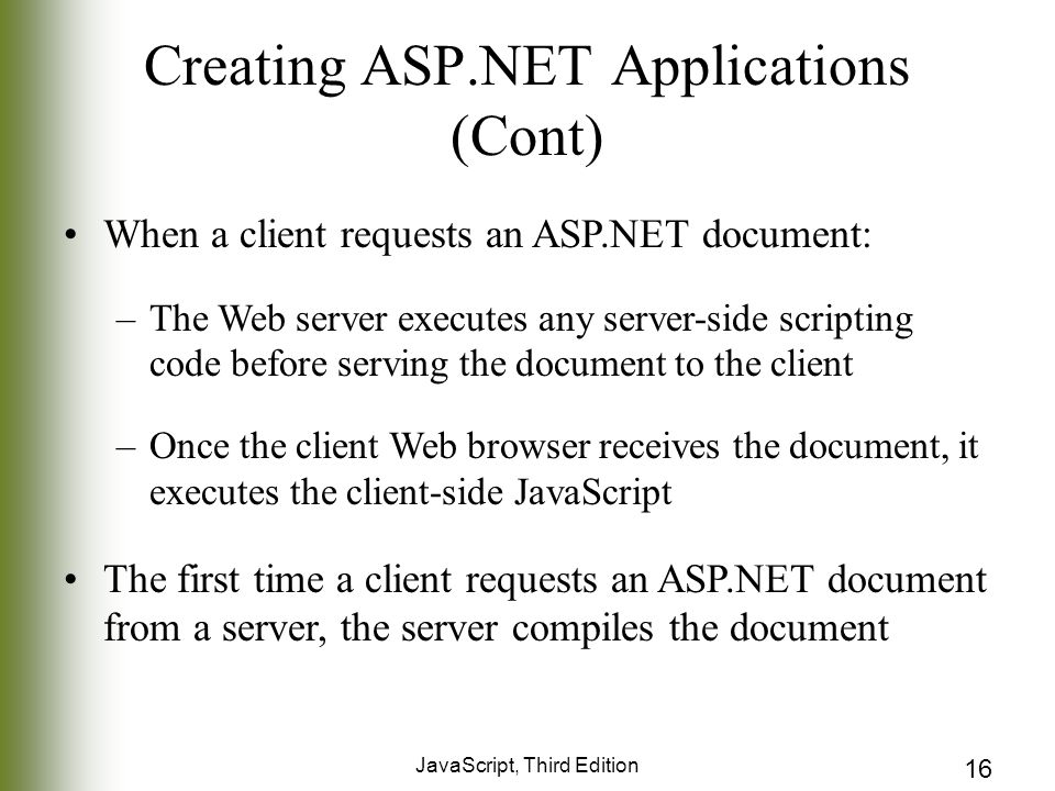 JavaScript, Third Edition 16 Creating ASP.NET Applications (Cont) When a client requests an ASP.NET document: –The Web server executes any server-side scripting code before serving the document to the client –Once the client Web browser receives the document, it executes the client-side JavaScript The first time a client requests an ASP.NET document from a server, the server compiles the document