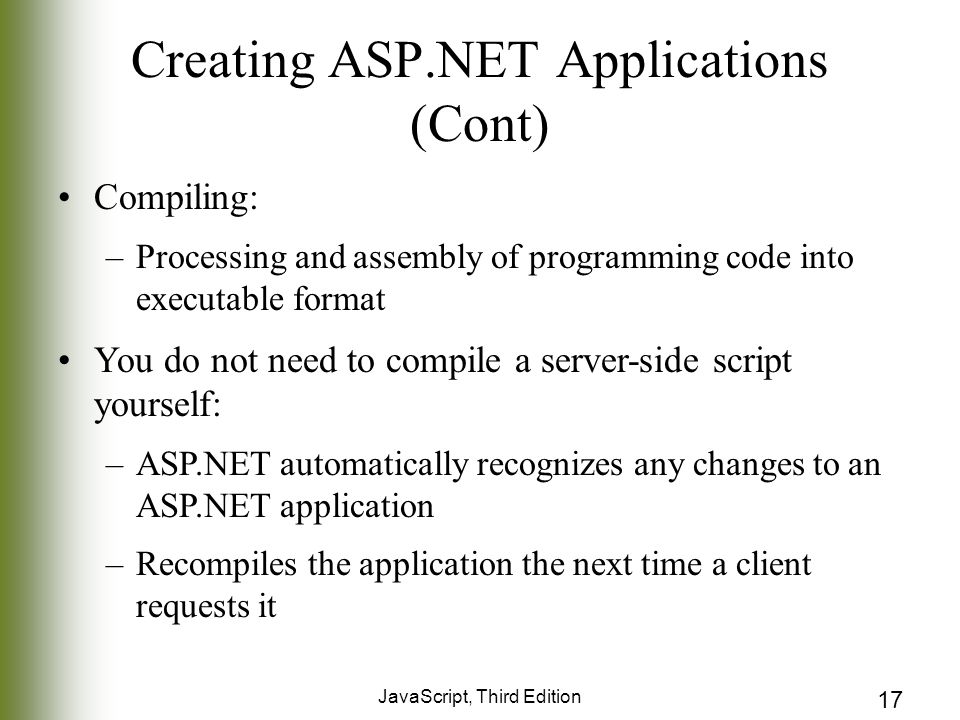 JavaScript, Third Edition 17 Creating ASP.NET Applications (Cont) Compiling: –Processing and assembly of programming code into executable format You do not need to compile a server-side script yourself: –ASP.NET automatically recognizes any changes to an ASP.NET application –Recompiles the application the next time a client requests it