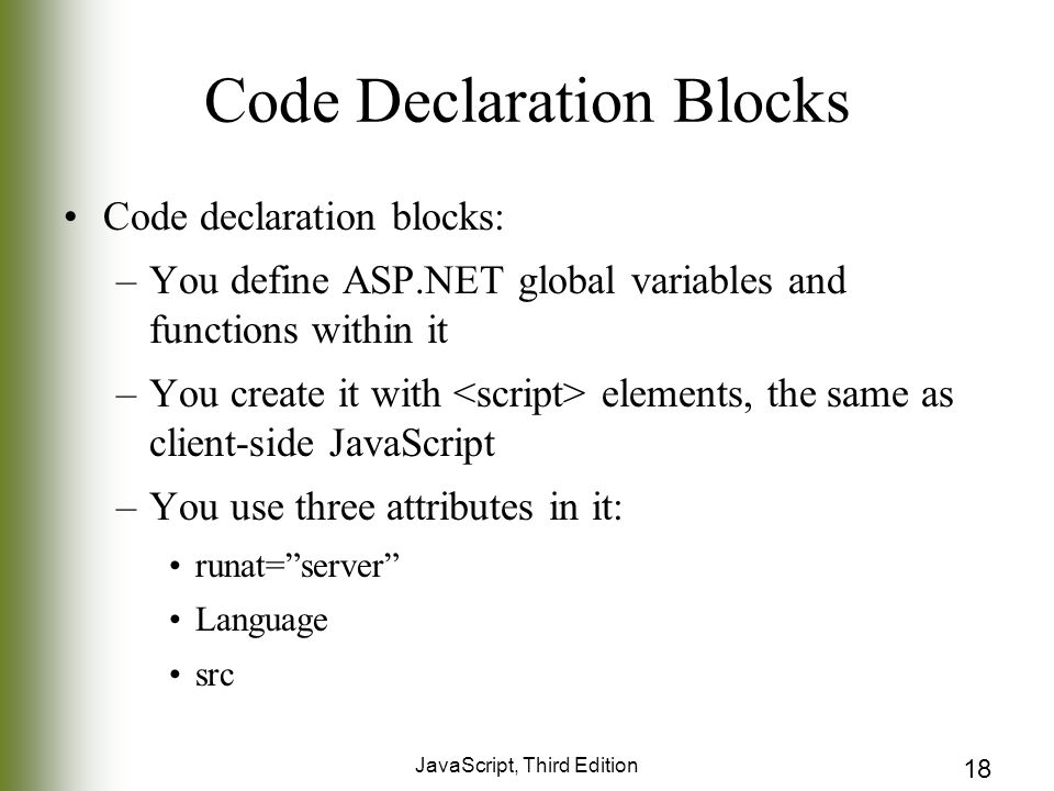 JavaScript, Third Edition 18 Code Declaration Blocks Code declaration blocks: –You define ASP.NET global variables and functions within it –You create it with elements, the same as client-side JavaScript –You use three attributes in it: runat= server Language src