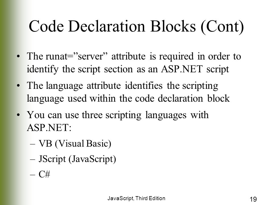 JavaScript, Third Edition 19 Code Declaration Blocks (Cont) The runat= server attribute is required in order to identify the script section as an ASP.NET script The language attribute identifies the scripting language used within the code declaration block You can use three scripting languages with ASP.NET: –VB (Visual Basic) –JScript (JavaScript) –C#
