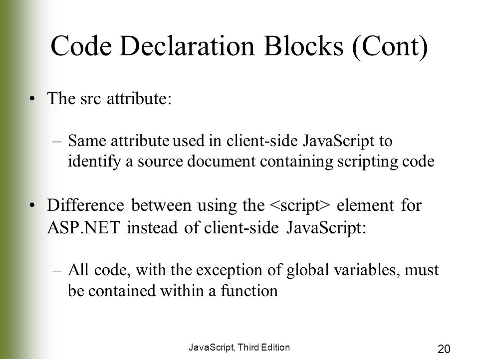 JavaScript, Third Edition 20 Code Declaration Blocks (Cont) The src attribute: –Same attribute used in client-side JavaScript to identify a source document containing scripting code Difference between using the element for ASP.NET instead of client-side JavaScript: –All code, with the exception of global variables, must be contained within a function