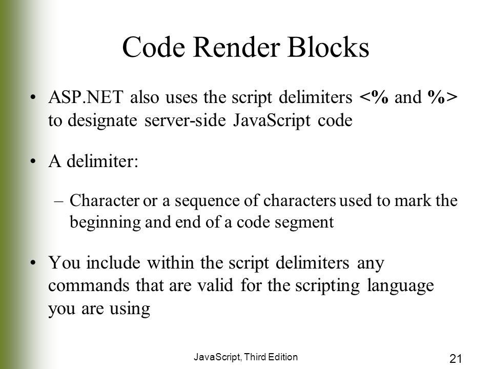JavaScript, Third Edition 21 Code Render Blocks ASP.NET also uses the script delimiters to designate server-side JavaScript code A delimiter: –Character or a sequence of characters used to mark the beginning and end of a code segment You include within the script delimiters any commands that are valid for the scripting language you are using