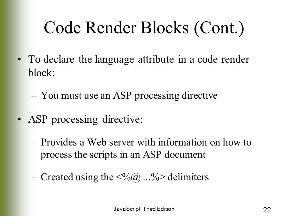 JavaScript, Third Edition 22 Code Render Blocks (Cont.) To declare the language attribute in a code render block: –You must use an ASP processing directive ASP processing directive: –Provides a Web server with information on how to process the scripts in an ASP document –Created using the delimiters