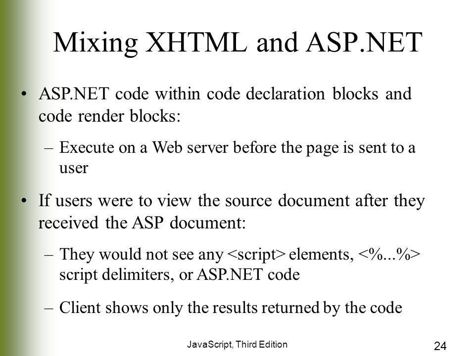 JavaScript, Third Edition 24 Mixing XHTML and ASP.NET ASP.NET code within code declaration blocks and code render blocks: –Execute on a Web server before the page is sent to a user If users were to view the source document after they received the ASP document: –They would not see any elements, script delimiters, or ASP.NET code –Client shows only the results returned by the code