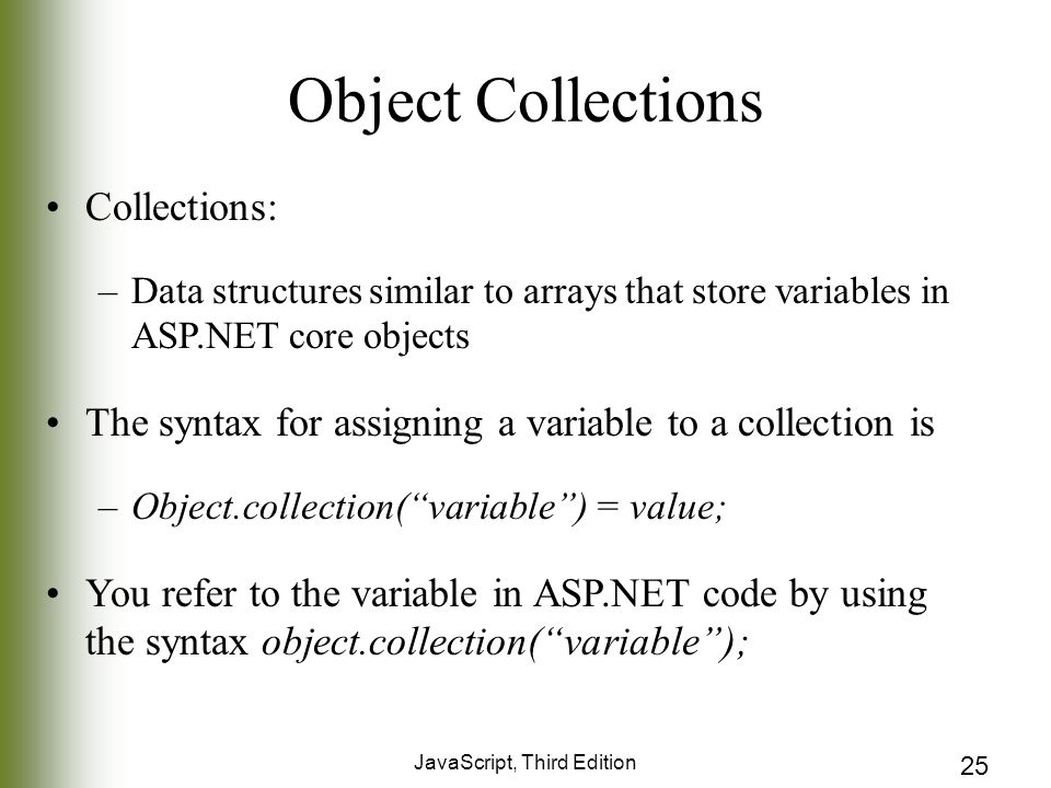 JavaScript, Third Edition 25 Object Collections Collections: –Data structures similar to arrays that store variables in ASP.NET core objects The syntax for assigning a variable to a collection is –Object.collection( variable ) = value; You refer to the variable in ASP.NET code by using the syntax object.collection( variable );
