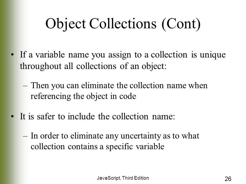 JavaScript, Third Edition 26 Object Collections (Cont) If a variable name you assign to a collection is unique throughout all collections of an object: –Then you can eliminate the collection name when referencing the object in code It is safer to include the collection name: –In order to eliminate any uncertainty as to what collection contains a specific variable