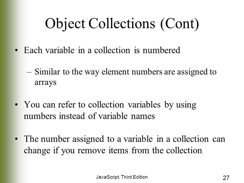 JavaScript, Third Edition 27 Object Collections (Cont) Each variable in a collection is numbered –Similar to the way element numbers are assigned to arrays You can refer to collection variables by using numbers instead of variable names The number assigned to a variable in a collection can change if you remove items from the collection