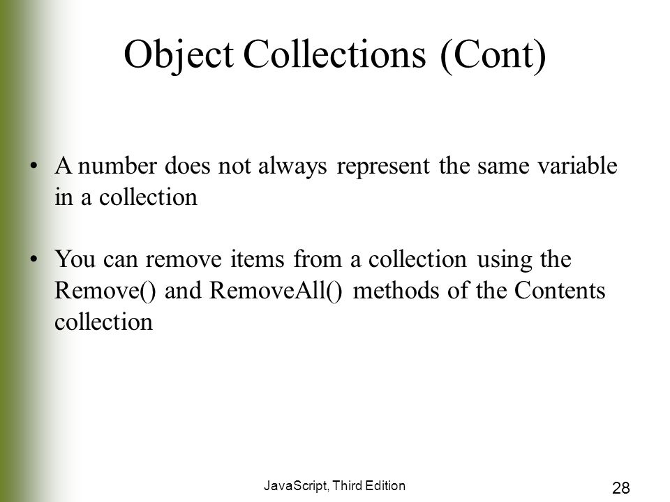 JavaScript, Third Edition 28 Object Collections (Cont) A number does not always represent the same variable in a collection You can remove items from a collection using the Remove() and RemoveAll() methods of the Contents collection